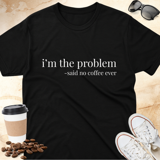 i'm the problem- -said no coffee ever